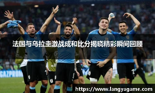 法国与乌拉圭激战成和比分揭晓精彩瞬间回顾