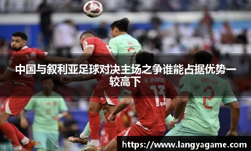 中国与叙利亚足球对决主场之争谁能占据优势一较高下