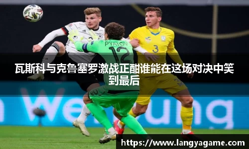 瓦斯科与克鲁塞罗激战正酣谁能在这场对决中笑到最后