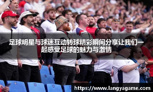 足球明星与球迷互动转球精彩瞬间分享让我们一起感受足球的魅力与激情
